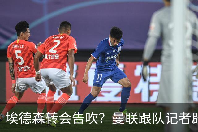 埃德森转会告吹？曼联跟队记者辟谣，红魔询价切尔西中场妖星